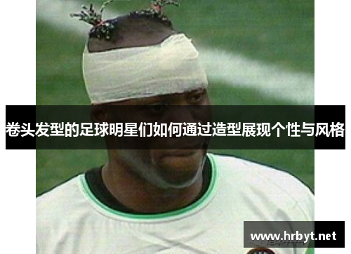 卷头发型的足球明星们如何通过造型展现个性与风格